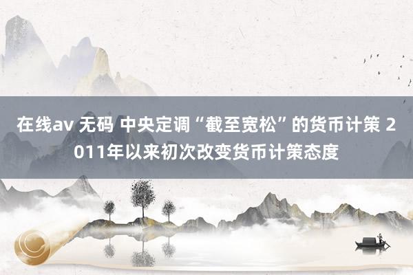 在线av 无码 中央定调“截至宽松”的货币计策 2011年以来初次改变货币计策态度