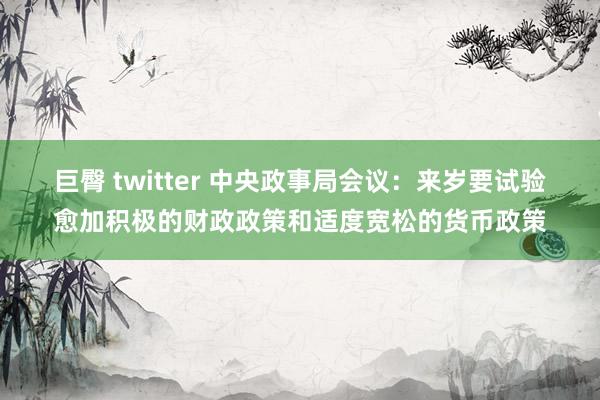 巨臀 twitter 中央政事局会议：来岁要试验愈加积极的财政政策和适度宽松的货币政策