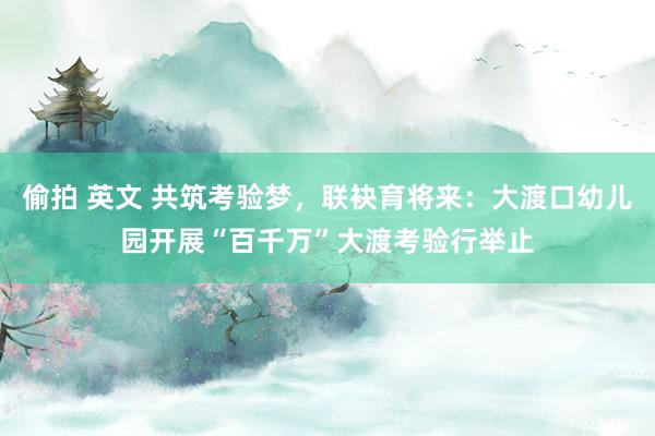偷拍 英文 共筑考验梦，联袂育将来：大渡口幼儿园开展“百千万”大渡考验行举止