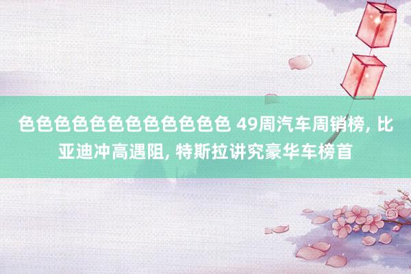 色色色色色色色色色色色色 49周汽车周销榜， 比亚迪冲高遇阻， 特斯拉讲究豪华车榜首