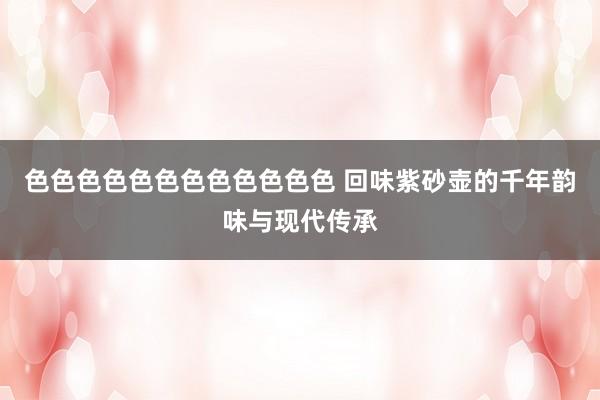 色色色色色色色色色色色色 回味紫砂壶的千年韵味与现代传承