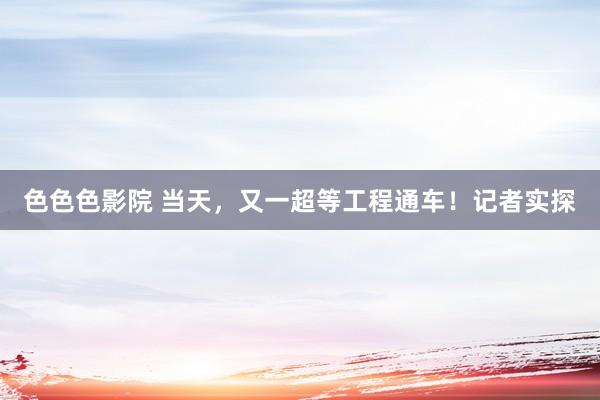 色色色影院 当天，又一超等工程通车！记者实探