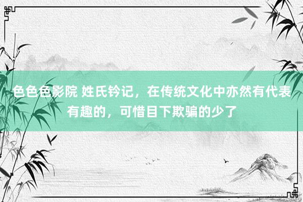色色色影院 姓氏钤记，在传统文化中亦然有代表有趣的，可惜目下欺骗的少了