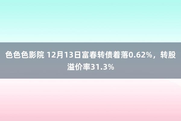色色色影院 12月13日富春转债着落0.62%，转股溢价率31.3%