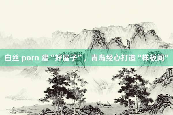 白丝 porn 建“好屋子”，青岛经心打造“样板间”
