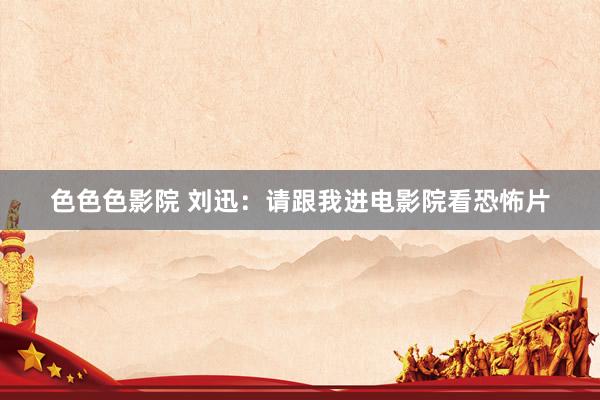 色色色影院 刘迅:请跟我进电影院看恐怖片