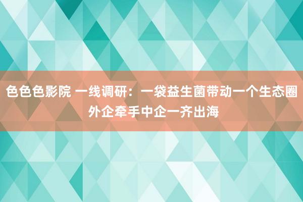 色色色影院 一线调研:一袋益生菌带动一个生态圈 外企牵手中企一齐出海