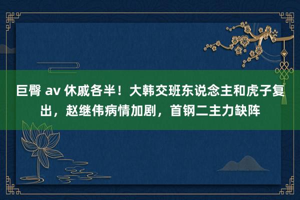 巨臀 av 休戚各半！大韩交班东说念主和虎子复出，赵继伟病情加剧，首钢二主力缺阵