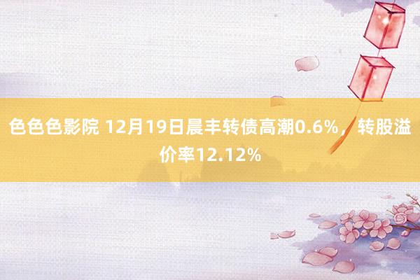 色色色影院 12月19日晨丰转债高潮0.6%，转股溢价率12.12%