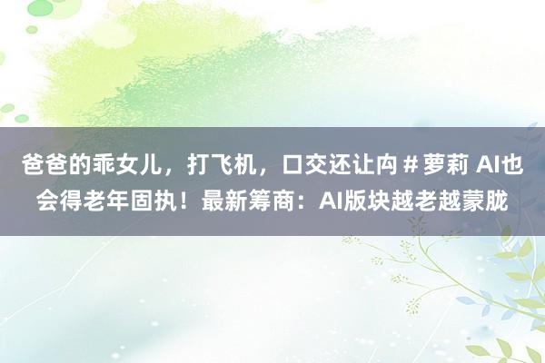 爸爸的乖女儿，打飞机，口交还让禸＃萝莉 AI也会得老年固执！最新筹商：AI版块越老越蒙胧