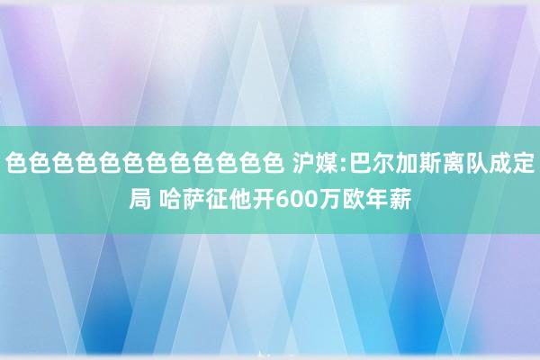 色色色色色色色色色色色色 沪媒:巴尔加斯离队成定局 哈萨征他开600万欧年薪