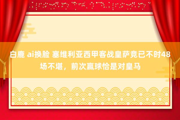 白鹿 ai换脸 塞维利亚西甲客战皇萨竞已不时48场不堪，前次赢球恰是对皇马