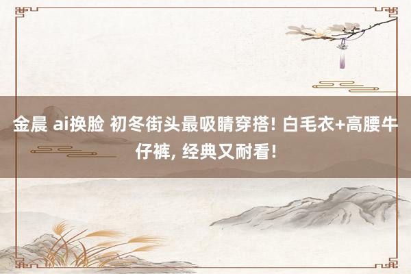 金晨 ai换脸 初冬街头最吸睛穿搭! 白毛衣+高腰牛仔裤， 经典又耐看!