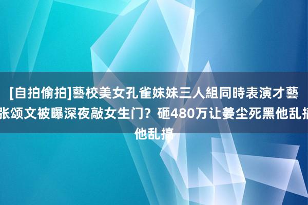 [自拍偷拍]藝校美女孔雀妹妹三人組同時表演才藝 张颂文被曝深夜敲女生门？砸480万让姜尘死黑他乱搞