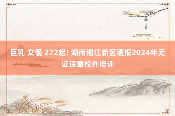 巨乳 女優 272起! 湖南湘江新区通报2024年无证违章校外培训