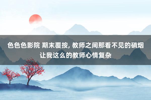 色色色影院 期末覆按， 教师之间那看不见的硝烟让我这么的教师心情复杂
