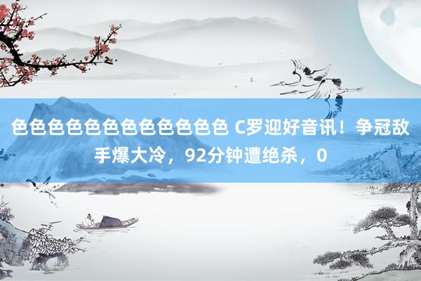 色色色色色色色色色色色色 C罗迎好音讯！争冠敌手爆大冷，92分钟遭绝杀，0