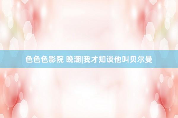 色色色影院 晚潮|我才知谈他叫贝尔曼