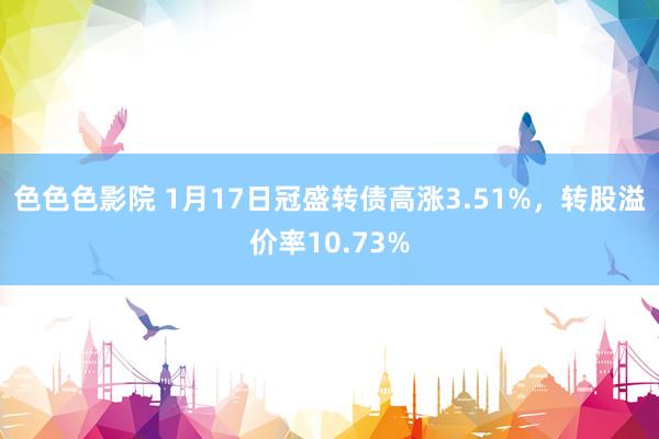 色色色影院 1月17日冠盛转债高涨3.51%，转股溢价率10.73%