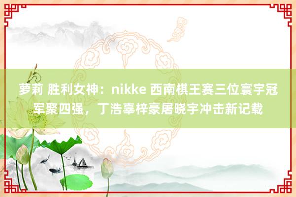 萝莉 胜利女神：nikke 西南棋王赛三位寰宇冠军聚四强，丁浩辜梓豪屠晓宇冲击新记载