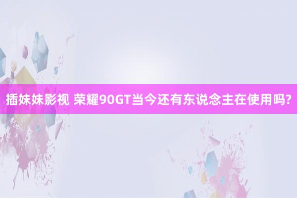 插妹妹影视 荣耀90GT当今还有东说念主在使用吗?