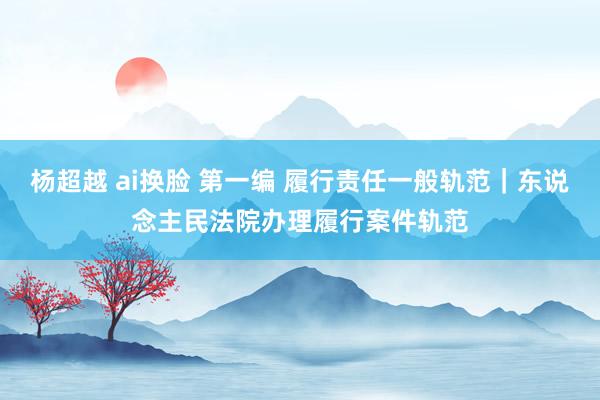 杨超越 ai换脸 第一编 履行责任一般轨范｜东说念主民法院办理履行案件轨范