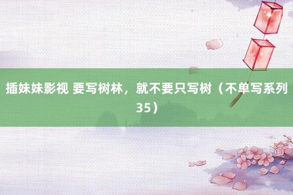 插妹妹影视 要写树林，就不要只写树（不单写系列35）