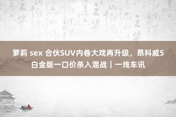 萝莉 sex 合伙SUV内卷大戏再升级，昂科威S白金版一口价杀入混战｜一线车讯