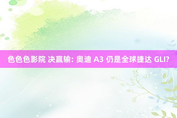 色色色影院 决赢输: 奥迪 A3 仍是全球捷达 GLI?