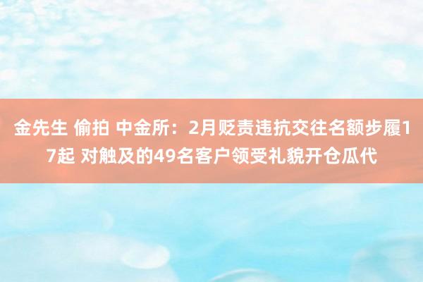 金先生 偷拍 中金所：2月贬责违抗交往名额步履17起 对触及的49名客户领受礼貌开仓瓜代