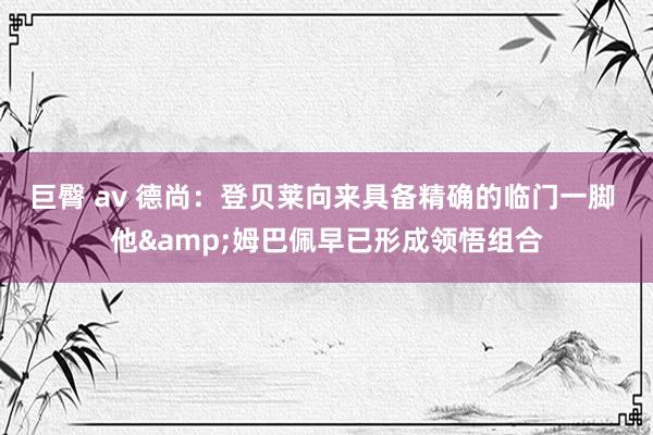 巨臀 av 德尚：登贝莱向来具备精确的临门一脚 他&姆巴佩早已形成领悟组合