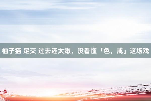 柚子猫 足交 过去还太嫩，没看懂「色，戒」这场戏