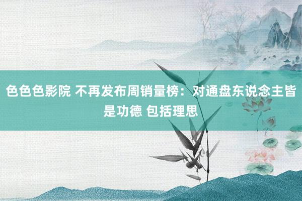 色色色影院 不再发布周销量榜：对通盘东说念主皆是功德 包括理思