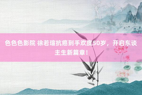 色色色影院 徐若瑄抗癌到手欢度50岁，开启东谈主生新篇章！