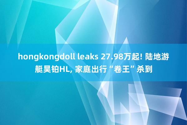hongkongdoll leaks 27.98万起! 陆地游艇昊铂HL， 家庭出行“卷王”杀到