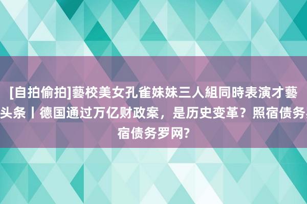 [自拍偷拍]藝校美女孔雀妹妹三人組同時表演才藝 欧洲头条丨德国通过万亿财政案，是历史变革？照宿债务罗网?