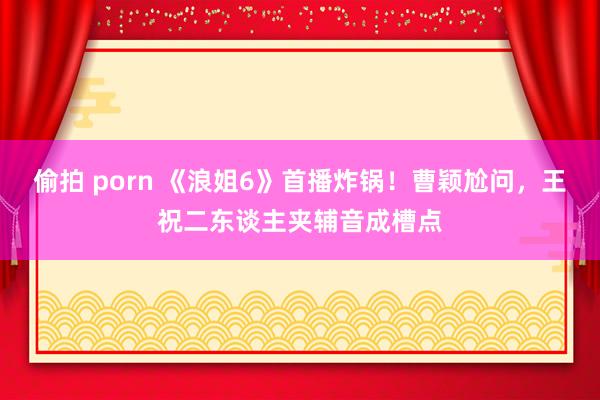 偷拍 porn 《浪姐6》首播炸锅！曹颖尬问，王祝二东谈主夹辅音成槽点
