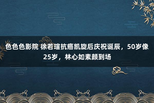 色色色影院 徐若瑄抗癌凯旋后庆祝诞辰，50岁像25岁，林心如素颜到场