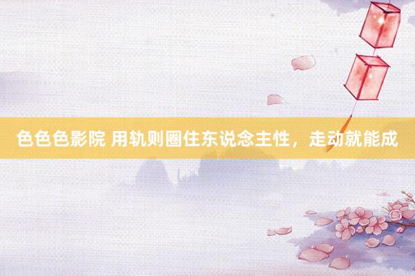 色色色影院 用轨则圈住东说念主性，走动就能成