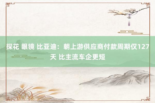 探花 眼镜 比亚迪：朝上游供应商付款周期仅127天 比主流车企更短