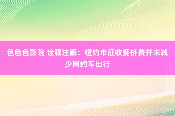 色色色影院 诠释注解：纽约市征收拥挤费并未减少网约车出行
