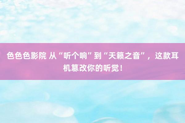 色色色影院 从“听个响”到“天籁之音”，这款耳机篡改你的听觉！