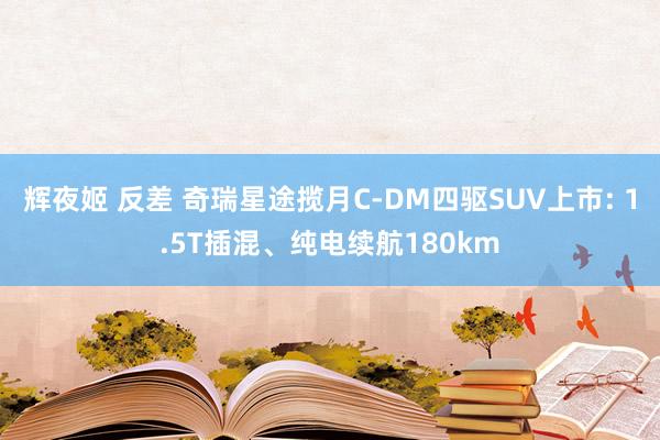 辉夜姬 反差 奇瑞星途揽月C-DM四驱SUV上市: 1.5T插混、纯电续航180km