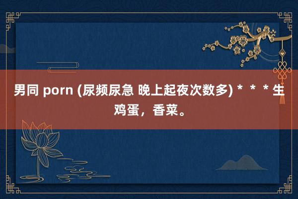 男同 porn (尿频尿急 晚上起夜次数多)＊＊＊生鸡蛋，香菜。