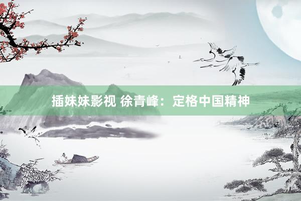 插妹妹影视 徐青峰：定格中国精神