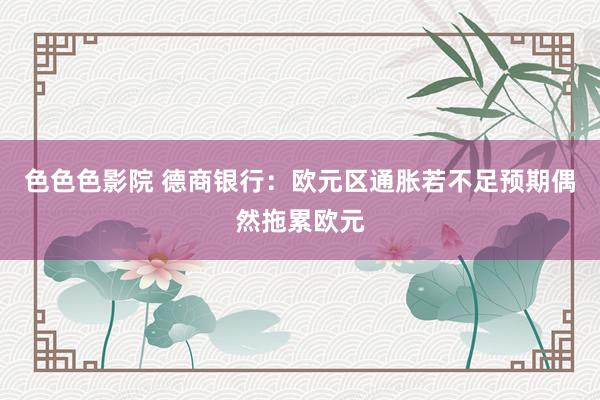 色色色影院 德商银行：欧元区通胀若不足预期偶然拖累欧元