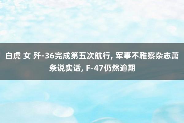 白虎 女 歼-36完成第五次航行， 军事不雅察杂志萧条说实话， F-47仍然逾期