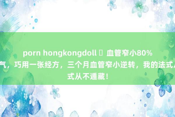 porn hongkongdoll ​血管窄小80%，胸闷憋气，巧用一张经方，三个月血管窄小逆转，我的法式从不遁藏！
