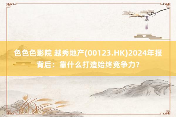 色色色影院 越秀地产(00123.HK)2024年报背后：靠什么打造始终竞争力？