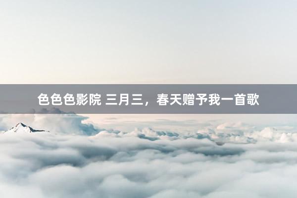 色色色影院 三月三，春天赠予我一首歌